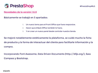 Novedades de la versión 1.6.0
Básicamente se trabajó en 3 apartados:
1. Un nuevo tema para el Front Office que fuera responsive.
2. Hacer que el Back Office también lo fuera.
3. Y en crear un nuevo panel desde controlar nuestra tienda.
Se mejoró notablemente estéticamente la plataforma, se cuidó mucho la ficha
de producto y la forma de interactuar del cliente para facilitarle información y la
compra.
Incorporando Font Awesome, Data Driven Documents (http://d3js.org/), Sass
Compass y Bootstrap.
@ipaelo
#PrestaShopMLG
 
