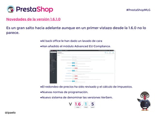 Novedades de la versión 1.6.1.0
Es un gran salto hacia adelante aunque en un primer vistazo desde la 1.6.0 no lo
parece.
●Al back office le han dado un lavado de cara
●Han añadido el módulo Advanced EU Compliance.
●El redondeo de precios ha sido revisado y el cálculo de impuestos.
●Nuevas normas de programación.
●Nuevo sistema de denominar las versiones VerSem.
@ipaelo
#PrestaShopMLG
 