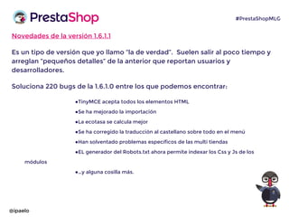 Novedades de la versión 1.6.1.1
Es un tipo de versión que yo llamo “la de verdad”. Suelen salir al poco tiempo y
arreglan “pequeños detalles” de la anterior que reportan usuarios y
desarrolladores.
Soluciona 220 bugs de la 1.6.1.0 entre los que podemos encontrar:
●TinyMCE acepta todos los elementos HTML
●Se ha mejorado la importación
●La ecotasa se calcula mejor
●Se ha corregido la traducción al castellano sobre todo en el menú
●Han solventado problemas específicos de las multi tiendas
●EL generador del Robots.txt ahora permite indexar los Css y Js de los
módulos
●…y alguna cosilla más.
@ipaelo
#PrestaShopMLG
 