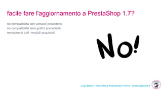 Luigi Massa - PrestaShop Ambassador Torino - lmassa@bwlab.it
facile fare l'aggiornamento a PrestaShop 1.7?
no compatibilità con versioni precedenti
no compatibilità temi grafici precedenti
revisione di tutti i moduli acquistati
 
