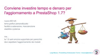 Luigi Massa - PrestaShop Ambassador Torino - lmassa@bwlab.it
Conviene investire tempo e denaro per
l'aggiornamento a PrestaShop 1.7?
nuovo BO UX
tema grafico personalizzato
facilità si estensione, manutenzione
stabilità e potenza
ma...
la 1.6 sarà ancora supportata per parecchio
devi aspettare l’aggiornamento dei moduli
 