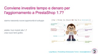 Luigi Massa - PrestaShop Ambassador Torino - lmassa@bwlab.it
Conviene investire tempo e denaro per
l'aggiornamento a PrestaShop 1.7?
stanno nascendo nuove opportunità di sviluppo
adatta i tuoi moduli alla 1.7
crea nuovi temi grafici
 