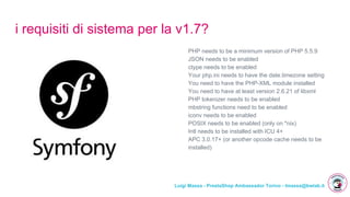 Luigi Massa - PrestaShop Ambassador Torino - lmassa@bwlab.it
i requisiti di sistema per la v1.7?
PHP needs to be a minimum version of PHP 5.5.9
JSON needs to be enabled
ctype needs to be enabled
Your php.ini needs to have the date.timezone setting
You need to have the PHP-XML module installed
You need to have at least version 2.6.21 of libxml
PHP tokenizer needs to be enabled
mbstring functions need to be enabled
iconv needs to be enabled
POSIX needs to be enabled (only on *nix)
Intl needs to be installed with ICU 4+
APC 3.0.17+ (or another opcode cache needs to be
installed)
 