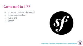 Luigi Massa - PrestaShop Ambassador Torino - lmassa@bwlab.it
Come sarà la 1.7?
● nuova architettura: Symfony2
● nuovo tema grafico
● nuovo BO
● BO UX
 