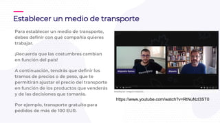Para establecer un medio de transporte,
debes definir con qué compañía quieres
trabajar.
¡Recuerda que las costumbres cambian
en función del país!
A continuación, tendrás que definir los
tramos de precios o de peso, que te
permitirán ajustar el precio del transporte
en función de los productos que venderás
y de las decisiones que tomarás.
Por ejemplo, transporte gratuito para
pedidos de más de 100 EUR.
Establecer un medio de transporte
https://www.youtube.com/watch?v=RtNuNzl3ST0
 