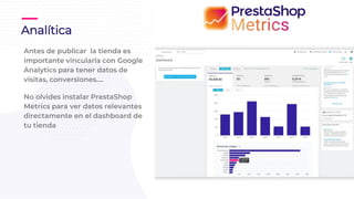 Antes de publicar la tienda es
importante vincularla con Google
Analytics para tener datos de
visitas, conversiones….
No olvides instalar PrestaShop
Metrics para ver datos relevantes
directamente en el dashboard de
tu tienda
Analítica
 
