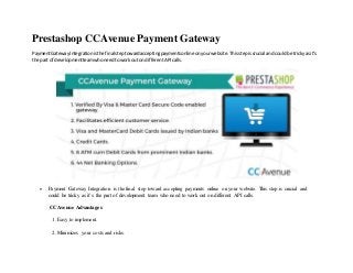 Prestashop CCAvenue Payment Gateway
PaymentGatewayIntegrationisthe final steptowardacceptingpaymentsonlineonyourwebsite.Thisstepiscrucial andcouldbe trickyas it’s
the part of developmentteamwhoneedtoworkouton differentAPIcalls.
 Payment Gateway Integration is the final step toward accepting payments online on your website. This step is crucial and
could be tricky as it’s the part of development team who need to work out on different API calls.
CCAvenue Advantages
1. Easy to implement.
2. Minimizes your costs and risks.
 