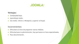 JOOMLA:
Ventajas:
 Complejidad baja.
 Aprendizaje medio.
 Seo medio, inferior a Wordpress y superior al Drupal.
Inconvenientes:
 Dificultad a la hora de programar nuevos módulos.
 Dificultad para la administración, hay que buscar en foros especializados.
 Poca documentación.
 
