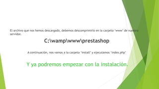 El archivo que nos hemos descargado, debemos descomprimirlo en la carpeta ‘www’ de nuestro
servidor.
C:wampwwwprestashop
A continuación, nos vamos a la carpeta ‘install’ y ejecutamos ‘index.php’
Y ya podremos empezar con la instalación.
 