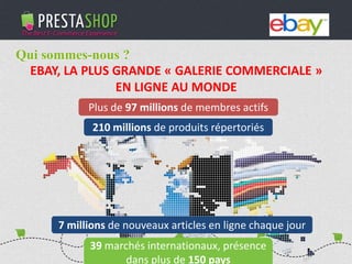PHP / MySQL based Open-source solution
310+ features to fulfill the needs of all types of e-merchants
Full featured e-commerce software
2011 - 2012
€3M fundraising (summer 2011)
Substantial growth of revenue and user base
Qui sommes-nous ?
EBAY, LA PLUS GRANDE « GALERIE COMMERCIALE »
EN LIGNE AU MONDE
Plus de 97 millions de membres actifs
210 millions de produits répertoriés
39 marchés internationaux, présence
dans plus de 150 pays
7 millions de nouveaux articles en ligne chaque jour
 