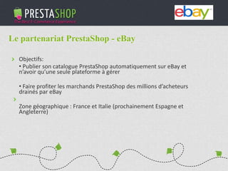 PHP / MySQL based Open-source solution
310+ features to fulfill the needs of all types of e-merchants
Full featured e-commerce software
2011 - 2012
€3M fundraising (summer 2011)
Substantial growth of revenue and user base
Le partenariat PrestaShop - eBay
Objectifs:
• Publier son catalogue PrestaShop automatiquement sur eBay et
n’avoir qu’une seule plateforme à gérer
• Faire profiter les marchands PrestaShop des millions d’acheteurs
drainés par eBay
Zone géographique : France et Italie (prochainement Espagne et
Angleterre)
 
