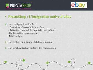 PHP / MySQL based Open-source solution
310+ features to fulfill the needs of all types of e-merchants
Full featured e-commerce software
2011 - 2012
€3M fundraising (summer 2011)
Substantial growth of revenue and user base
• PrestaShop : L’intégration native d’eBay
Une configuration simple :
- Ouverture d’un compte sur eBay
- Activation du module depuis le back-office
- Configuration du catalogue
- Mise en ligne
Une gestion depuis une plateforme unique
Une synchronisation parfaite des commandes
 