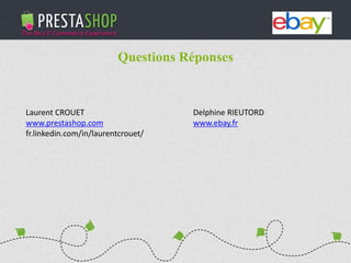 PHP / MySQL based Open-source solution
310+ features to fulfill the needs of all types of e-merchants
Full featured e-commerce software
2011 - 2012
€3M fundraising (summer 2011)
Substantial growth of revenue and user base
Questions Réponses
Laurent CROUET
www.prestashop.com
fr.linkedin.com/in/laurentcrouet/
Delphine RIEUTORD
www.ebay.fr
 