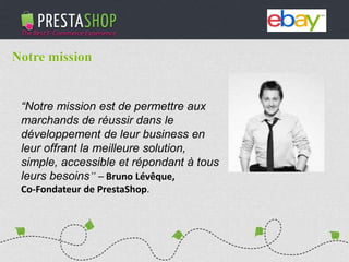 PHP / MySQL based Open-source solution
310+ features to fulfill the needs of all types of e-merchants
Full featured e-commerce software
2011 - 2012
€3M fundraising (summer 2011)
Substantial growth of revenue and user base
“Notre mission est de permettre aux
marchands de réussir dans le
développement de leur business en
leur offrant la meilleure solution,
simple, accessible et répondant à tous
leurs besoins” – Bruno Lévêque,
Co-Fondateur de PrestaShop.
Notre mission
 