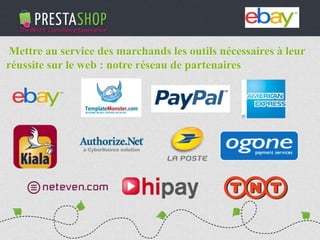 PHP / MySQL based Open-source solution
310+ features to fulfill the needs of all types of e-merchants
Full featured e-commerce software
2011 - 2012
€3M fundraising (summer 2011)
Substantial growth of revenue and user base
Mettre au service des marchands les outils nécessaires à leur
réussite sur le web : notre réseau de partenaires
 