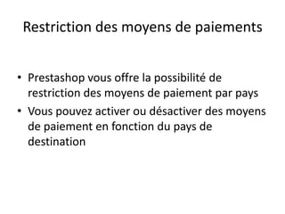 Restriction des moyens de paiements


• Prestashop vous offre la possibilité de
  restriction des moyens de paiement par pays
• Vous pouvez activer ou désactiver des moyens
  de paiement en fonction du pays de
  destination
 