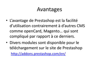 Avantages
• L’avantage de Prestashop est la facilité
  d’utilisation contrairement à d’autres CMS
  comme openCard, Magento… qui sont
  compliqué par rapport à ce derniers.
• Divers modules sont disponible pour le
  téléchargement sur le site de Prestashop
  http://addons.prestashop.com/en/
 