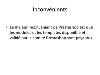 Inconvénients

• Le majeur inconvénient de Prestashop est que
  les modules et les templates disponible et
  validé par la comité Prestashop sont payantes
 