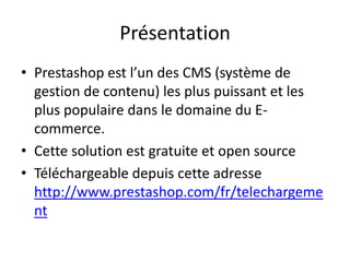 Présentation
• Prestashop est l’un des CMS (système de
  gestion de contenu) les plus puissant et les
  plus populaire dans le domaine du E-
  commerce.
• Cette solution est gratuite et open source
• Téléchargeable depuis cette adresse
  http://www.prestashop.com/fr/telechargeme
  nt
 