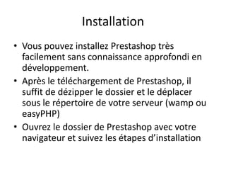 Installation
• Vous pouvez installez Prestashop très
  facilement sans connaissance approfondi en
  développement.
• Après le téléchargement de Prestashop, il
  suffit de dézipper le dossier et le déplacer
  sous le répertoire de votre serveur (wamp ou
  easyPHP)
• Ouvrez le dossier de Prestashop avec votre
  navigateur et suivez les étapes d’installation
 