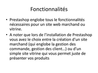 Fonctionnalités
• Prestashop englobe tous le fonctionnalités
  nécessaires pour un site web marchand ou
  vitrine.
• A noter que lors de l’installation de Prestashop
  vous avez le choix entre la création d’un site
  marchand (qui englobe la gestion des
  commande, gestion des client…) ou d’un
  simple site vitrine qui vous permet juste de
  présenter vos produits
 
