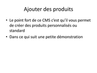 Ajouter des produits
• Le point fort de ce CMS c’est qu’il vous permet
  de créer des produits personnalisés ou
  standard
• Dans ce qui suit une petite démonstration
 
