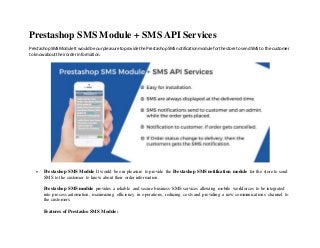 Prestashop SMS Module + SMS API Services
PrestashopSMSModule It wouldbe ourpleasure toprovide the PrestashopSMSnotificationmodule forthe store tosendSMS to the customer
to knowabouttheirorderinformation.
 Prestashop SMS Module It would be our pleasure to provide the Prestashop SMS notification module for the store to send
SMS to the customer to know about their order information.
Prestashop SMS module provides a reliable and secure business SMS services allowing mobile workforces to be integrated
into process automation, maximizing efficiency in operations, reducing costs and providing a new communications channel to
the customers.
Features of Prestasho SMS Module:
 