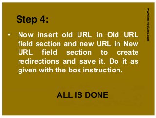 www.fmemodules.com
Step 4:
• Now insert old URL in Old URL
field section and new URL in New
URL field section to create
redirections and save it. Do it as
given with the box instruction.
ALL IS DONE
 