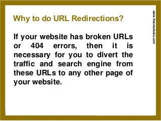 www.fmemodules.com
Why to do URL Redirections?
If your website has broken URLs
or 404 errors, then it is
necessary for you to divert the
traffic and search engine from
these URLs to any other page of
your website.
 
