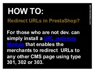 HOW TO:
www.fmemodules.com
Redirect URLs in PrestaShop?
For those who are not dev. can
simply install a URL redirects
Module that enables the
merchants to redirect URLs to
any other CMS page using type
301, 302 or 303.
 