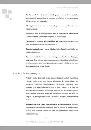 Projet MIRIADI
Aceder mais facilmente ao património linguístico
desenvolvendo a capacidade de contactar com forma
diferentes épocas e sociedades.
Educar para o relacionamento com o outro,
na comunicação.
Sensibilizar para o plurilinguismo e para a comunicação intercultural
fazendo contactar com diferentes formas de co
Desenvolver o respeito pela diversidade
diversidade de identidades, línguas e culturas.
Respeitar outras línguas e outros falantes
minorias linguísticas.
Desenvolver atitudes de aber
estar e de viver
e outras culturas, bem como de estabelecimento de relações entre essas
línguas e culturas e as das crianças.
Relativos às metodologias
A IC abre portas de entrada para o tratamento da diversidade linguística e
cultural, portas essas que devem adequar
diferentes contextos
experiências e aprendizagens das crianças. Nesta
integrada curricularmente de múltiplas formas e em diferentes formatos,
articulando
langues”, de educação intercultural e de didática integrada, nomeadamente
através de
Atividades de observação, experimentação e manipulação
linguísticas que evidenciam as relações entre as línguas, da mesma família
ou não, mais próximas ou mais distantes dos repertórios e percursos
vida das crianças.
15
Projet MIRIADI - Convention de subvention 2012 - 4914 / 001 - 001
Aceder mais facilmente ao património linguístico-cultural da humanidade
desenvolvendo a capacidade de contactar com formas de comunicação de
diferentes épocas e sociedades.
Educar para o relacionamento com o outro, introduzindo a dimensão ética
na comunicação.
Sensibilizar para o plurilinguismo e para a comunicação intercultural
fazendo contactar com diferentes formas de comunicação.
Desenvolver o respeito pela diversidade em geral, nomeadamente pela
diversidade de identidades, línguas e culturas.
Respeitar outras línguas e outros falantes, incluindo as línguas faladas por
minorias linguísticas.
Desenvolver atitudes de abertura em relação a outras formas de ser, de
estar e de viver, criando na escola espaços de recetividade a outras línguas
e outras culturas, bem como de estabelecimento de relações entre essas
línguas e culturas e as das crianças.
Relativos às metodologias
IC abre portas de entrada para o tratamento da diversidade linguística e
cultural, portas essas que devem adequar-se às características dos
diferentes contextos socioeducativos, fortemente marcados pela
experiências e aprendizagens das crianças. Nesta medida, a IC pode ser
integrada curricularmente de múltiplas formas e em diferentes formatos,
articulando-se, neste nível de ensino, com práticas didáticas de “éveil aux
langues”, de educação intercultural e de didática integrada, nomeadamente
através de:
Atividades de observação, experimentação e manipulação
linguísticas que evidenciam as relações entre as línguas, da mesma família
ou não, mais próximas ou mais distantes dos repertórios e percursos
vida das crianças.
Atouts – Ensino Primário
cultural da humanidade,
s de comunicação de
introduzindo a dimensão ética
Sensibilizar para o plurilinguismo e para a comunicação intercultural,
municação.
nomeadamente pela
, incluindo as línguas faladas por
tura em relação a outras formas de ser, de
, criando na escola espaços de recetividade a outras línguas
e outras culturas, bem como de estabelecimento de relações entre essas
IC abre portas de entrada para o tratamento da diversidade linguística e
se às características dos
, fortemente marcados pelas
medida, a IC pode ser
integrada curricularmente de múltiplas formas e em diferentes formatos,
se, neste nível de ensino, com práticas didáticas de “éveil aux
langues”, de educação intercultural e de didática integrada, nomeadamente
Atividades de observação, experimentação e manipulação de unidades
linguísticas que evidenciam as relações entre as línguas, da mesma família
ou não, mais próximas ou mais distantes dos repertórios e percursos de
Ensino Primário
 