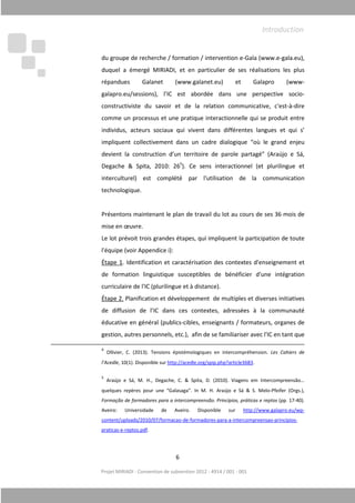 Projet MIRIADI
du groupe de recherche / formation / intervention e
duquel a
répandues Galanet (w
galapro.eu/sessions),
constructiviste
comme un processus et une pratique interactionnelle qui se produit entre
individus,
impliquent
devient la construction d’un territoire de parole partagé” (Araújo e Sá,
Degache & Spita, 2010: 26
interculturel) est complété par
technologique
Présentons maintenant
mise en œuvre.
Le lot prévoit
l'équipe (voir
Étape 1. Identification
de formation linguistique susceptibles de bénéficier d'une intégration
curriculaire
Étape 2. Planific
de diffusion de l’
éducative en général (
gestion, autres personnels
4
Ollivier, C. (2013).
l’Acedle, 10(1). D
5
Araújo e Sá, M. H., Degache, C. & Spita, D. (2010).
quelques repères pour une “Galasaga”. In M. H. Araújo e Sá & S. M
Formação de formadores para a intercompreensão. Princípios, práticas e reptos
Aveiro: Universidade de
content/uploads/2010/07/formacao
praticas-e-reptos.pdf
6
Projet MIRIADI - Convention de subvention 2012 - 4914 / 001 - 001
groupe de recherche / formation / intervention e-Gala (www.e
émergé MIRIADI, et en particulier de ses réalisations les plus
répandues Galanet (www.galanet.eu) et Galapro (www
galapro.eu/sessions), l’IC est abordée dans une perspective socio
constructiviste du savoir et de la relation communicati
omme un processus et une pratique interactionnelle qui se produit entre
acteurs sociaux qui vivent dans différentes langues et
nt collectivement dans un cadre dialogique “où le grand enjeu
devient la construction d’un territoire de parole partagé” (Araújo e Sá,
Degache & Spita, 2010: 265
). Ce sens interactionnel (e
interculturel) est complété par l'utilisation de la communication
technologique.
Présentons maintenant le plan de travail du lot au cours de ses 36 mois de
mise en œuvre.
Le lot prévoit trois grandes étapes, qui impliquent la participa
l'équipe (voir Appendice i):
. Identification et caractérisation des contextes d'enseignement et
de formation linguistique susceptibles de bénéficier d'une intégration
curriculaire de l'IC (plurilingue et à distance).
Planification et développement de multiples et diverses initiatives
ion de l’IC dans ces contextes, adressées à la
éducative en général (publics-cibles, enseignants / formateurs, organes
autres personnels, etc.), afin de se familiariser avec l'IC
Ollivier, C. (2013). Tensions épistémologiques en intercompréhension
, 10(1). Disponible sur http://acedle.org/spip.php?article3683.
Araújo e Sá, M. H., Degache, C. & Spita, D. (2010). Viagens em Intercompreensão…
quelques repères pour une “Galasaga”. In M. H. Araújo e Sá & S. M
Formação de formadores para a intercompreensão. Princípios, práticas e reptos
Aveiro: Universidade de Aveiro. Disponible sur http://www.galapro.eu/wp
content/uploads/2010/07/formacao-de-formadores-para-a-intercompreensao
reptos.pdf.
Gala (www.e-gala.eu),
émergé MIRIADI, et en particulier de ses réalisations les plus
ww.galanet.eu) et Galapro (www-
IC est abordée dans une perspective socio-
relation communicative, c'est-à-dire
omme un processus et une pratique interactionnelle qui se produit entre
dans différentes langues et qui s’
“où le grand enjeu
devient la construction d’un territoire de parole partagé” (Araújo e Sá,
Ce sens interactionnel (et plurilingue et
de la communication
au cours de ses 36 mois de
participation de toute
caractérisation des contextes d'enseignement et
de formation linguistique susceptibles de bénéficier d'une intégration
multiples et diverses initiatives
, adressées à la communauté
enseignants / formateurs, organes de
ariser avec l'IC en tant que
intercompréhension. Les Cahiers de
Viagens em Intercompreensão…
quelques repères pour une “Galasaga”. In M. H. Araújo e Sá & S. Melo-Pfeifer (Orgs.),
Formação de formadores para a intercompreensão. Princípios, práticas e reptos (pp. 17-40).
http://www.galapro.eu/wp-
intercompreensao-principios-
Introduction
 