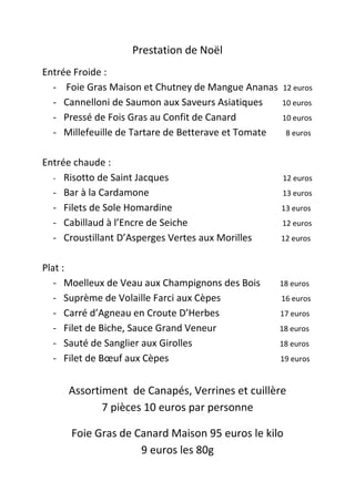 Prestation de Noël
Entrée Froide :
  - Foie Gras Maison et Chutney de Mangue Ananas     12 euros
  - Cannelloni de Saumon aux Saveurs Asiatiques      10 euros
  - Pressé de Fois Gras au Confit de Canard          10 euros
  - Millefeuille de Tartare de Betterave et Tomate    8 euros


Entrée chaude :
  - Risotto de Saint Jacques                         12 euros
  - Bar à la Cardamone                               13 euros
  - Filets de Sole Homardine                         13 euros
  - Cabillaud à l’Encre de Seiche                    12 euros
  - Croustillant D’Asperges Vertes aux Morilles      12 euros


Plat :
   - Moelleux de Veau aux Champignons des Bois       18 euros
   - Suprème de Volaille Farci aux Cèpes             16 euros
   - Carré d’Agneau en Croute D’Herbes               17 euros
   - Filet de Biche, Sauce Grand Veneur              18 euros
   - Sauté de Sanglier aux Girolles                  18 euros
   - Filet de Bœuf aux Cèpes                         19 euros


     Assortiment de Canapés, Verrines et cuillère
            7 pièces 10 euros par personne

      Foie Gras de Canard Maison 95 euros le kilo
                    9 euros les 80g
 