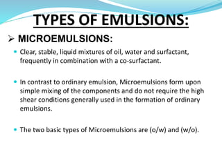  MICROEMULSIONS:
 Clear, stable, liquid mixtures of oil, water and surfactant,
frequently in combination with a co-surfactant.
 In contrast to ordinary emulsion, Microemulsions form upon
simple mixing of the components and do not require the high
shear conditions generally used in the formation of ordinary
emulsions.
 The two basic types of Microemulsions are (o/w) and (w/o).
TYPES OF EMULSIONS:
 