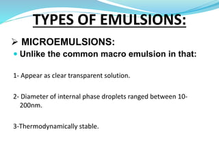  MICROEMULSIONS:
 Unlike the common macro emulsion in that:
1- Appear as clear transparent solution.
2- Diameter of internal phase droplets ranged between 10-
200nm.
3-Thermodynamically stable.
TYPES OF EMULSIONS:
 
