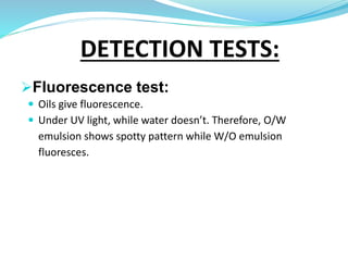 DETECTION TESTS:
Fluorescence test:
 Oils give fluorescence.
 Under UV light, while water doesn’t. Therefore, O/W
emulsion shows spotty pattern while W/O emulsion
fluoresces.
 