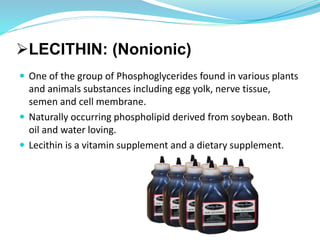 LECITHIN: (Nonionic)
 One of the group of Phosphoglycerides found in various plants
and animals substances including egg yolk, nerve tissue,
semen and cell membrane.
 Naturally occurring phospholipid derived from soybean. Both
oil and water loving.
 Lecithin is a vitamin supplement and a dietary supplement.
 