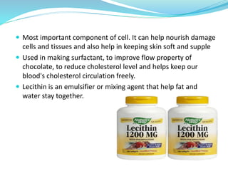  Most important component of cell. It can help nourish damage
cells and tissues and also help in keeping skin soft and supple
 Used in making surfactant, to improve flow property of
chocolate, to reduce cholesterol level and helps keep our
blood's cholesterol circulation freely.
 Lecithin is an emulsifier or mixing agent that help fat and
water stay together.
 