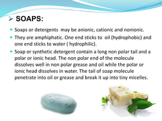  SOAPS:
 Soaps or detergents may be anionic, cationic and nonionic.
 They are amphiphatic. One end sticks to oil (hydrophobic) and
one end sticks to water ( hydrophilic).
 Soap or synthetic detergent contain a long non polar tail and a
polar or ionic head. The non polar end of the molecule
dissolves well in non polar grease and oil while the polar or
ionic head dissolves in water. The tail of soap molecule
penetrate into oil or grease and break it up into tiny micelles.
 