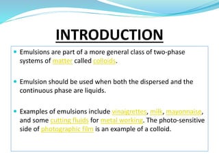 INTRODUCTION
 Emulsions are part of a more general class of two-phase
systems of matter called colloids.
 Emulsion should be used when both the dispersed and the
continuous phase are liquids.
 Examples of emulsions include vinaigrettes, milk, mayonnaise,
and some cutting fluids for metal working. The photo-sensitive
side of photographic film is an example of a colloid.
 