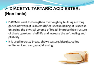  DIACETYL TARTARIC ACID ESTER:
(Non ionic)
 DATEM is used to strengthen the dough by building a strong
gluten network. It is an emulsifier used in baking. It is used in
enlarging the physical volume of bread, improve the structure
of tissue , prolong shelf life and increase the soft feeling and
pliability
 It is used in crusty bread, chewy texture, biscuits, coffee
whitener, ice cream, salad dressing.
 