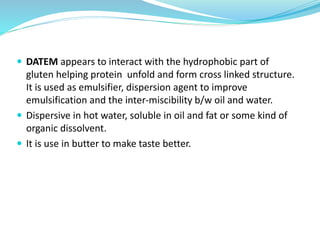  DATEM appears to interact with the hydrophobic part of
gluten helping protein unfold and form cross linked structure.
It is used as emulsifier, dispersion agent to improve
emulsification and the inter-miscibility b/w oil and water.
 Dispersive in hot water, soluble in oil and fat or some kind of
organic dissolvent.
 It is use in butter to make taste better.
 