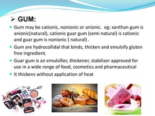  GUM:
 Gum may be cationic, nonionic or anionic. eg: xanthan gum is
anionic(natural), cationic guar gum (semi natural) is cationic
and guar gum is nonionic ( natural) .
 Gum are hydrocollidal that binds, thicken and emulsify gluten
free ingredient.
 Guar gum is an emulsifier, thickener, stabilizer approved for
use in a wide range of food, cosmetics and pharmaceutical
 It thickens without application of heat
 