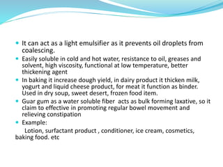 It can act as a light emulsifier as it prevents oil droplets from
coalescing.
 Easily soluble in cold and hot water, resistance to oil, greases and
solvent, high viscosity, functional at low temperature, better
thickening agent
 In baking it increase dough yield, in dairy product it thicken milk,
yogurt and liquid cheese product, for meat it function as binder.
Used in dry soup, sweet desert, frozen food item.
 Guar gum as a water soluble fiber acts as bulk forming laxative, so it
claim to effective in promoting regular bowel movement and
relieving constipation
 Example:
Lotion, surfactant product , conditioner, ice cream, cosmetics,
baking food. etc
 