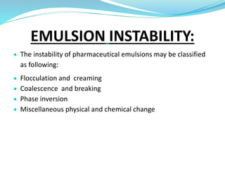 EMULSION INSTABILITY:
 The instability of pharmaceutical emulsions may be classified
as following:
 Flocculation and creaming
 Coalescence and breaking
 Phase inversion
 Miscellaneous physical and chemical change
 
