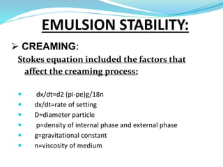  CREAMING:
Stokes equation included the factors that
affect the creaming process:
 dx/dt=d2 (pi-pe)g/18n
 dx/dt=rate of setting
 D=diameter particle
 p=density of internal phase and external phase
 g=gravitational constant
 n=viscosity of medium
EMULSION STABILITY:
 