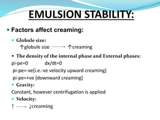  Factors affect creaming:
 Globule size:
↑globule size ↑creaming
 The density of the internal phase and External phases:
pi-pe=0 dx/dt=0
pi-pe=-ve[i.e.-ve velocity upward creaming]
pi-pe=+ve [downward creaming]
 Gravity:
Constant, however centrifugation is applied
 Velocity:
↑ ↓creaming
EMULSION STABILITY:
 