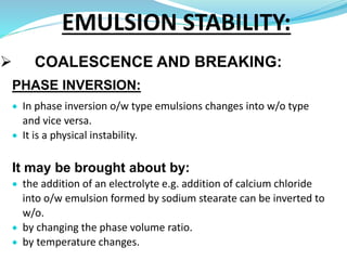  COALESCENCE AND BREAKING:
PHASE INVERSION:
 In phase inversion o/w type emulsions changes into w/o type
and vice versa.
 It is a physical instability.
It may be brought about by:
 the addition of an electrolyte e.g. addition of calcium chloride
into o/w emulsion formed by sodium stearate can be inverted to
w/o.
 by changing the phase volume ratio.
 by temperature changes.
EMULSION STABILITY:
 