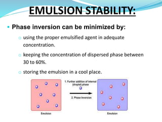 Phase inversion can be minimized by:
o using the proper emulsified agent in adequate
concentration.
o keeping the concentration of dispersed phase between
30 to 60%.
o storing the emulsion in a cool place.
EMULSION STABILITY:
 