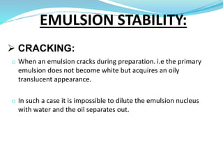  CRACKING:
o When an emulsion cracks during preparation. i.e the primary
emulsion does not become white but acquires an oily
translucent appearance.
o In such a case it is impossible to dilute the emulsion nucleus
with water and the oil separates out.
EMULSION STABILITY:
 